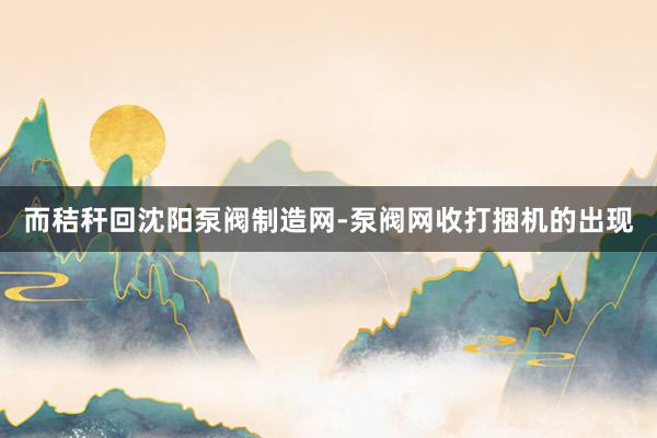而秸秆回沈阳泵阀制造网-泵阀网收打捆机的出现