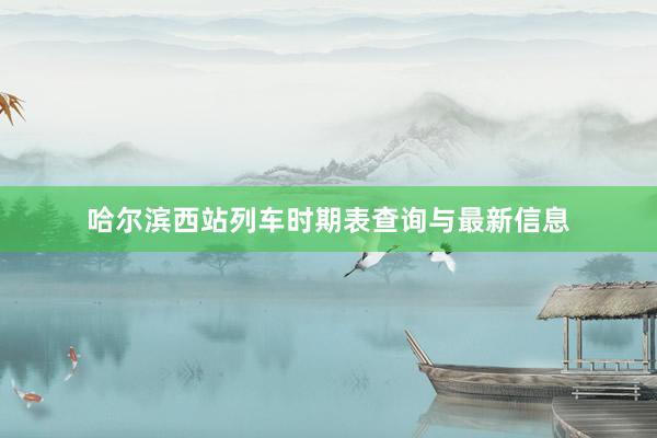 哈尔滨西站列车时期表查询与最新信息